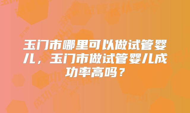 玉门市哪里可以做试管婴儿，玉门市做试管婴儿成功率高吗？