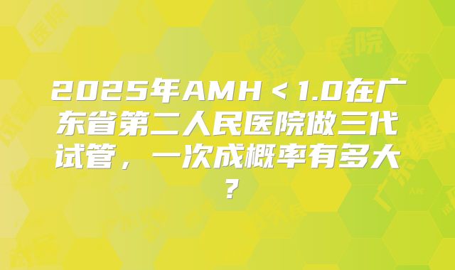 2025年AMH＜1.0在广东省第二人民医院做三代试管，一次成概率有多大？