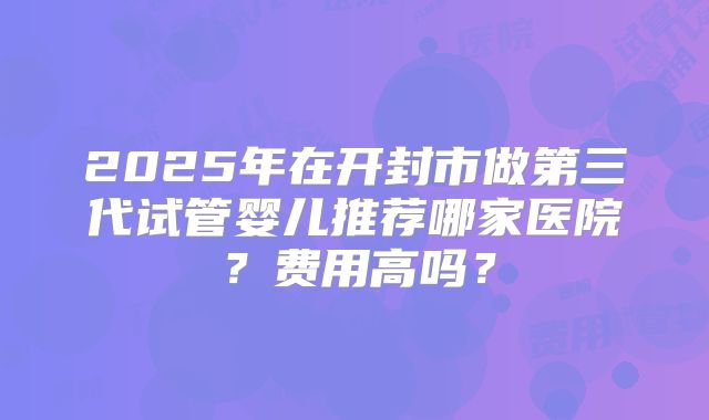 2025年在开封市做第三代试管婴儿推荐哪家医院？费用高吗？