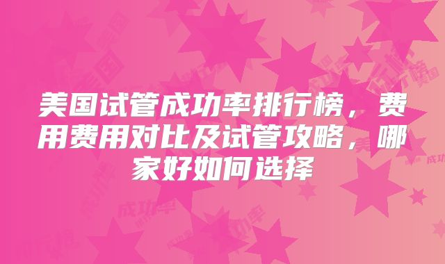 美国试管成功率排行榜，费用费用对比及试管攻略，哪家好如何选择