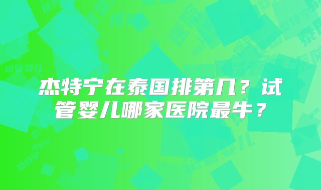 杰特宁在泰国排第几?试管婴儿哪家医院最牛?