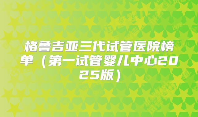 格鲁吉亚三代试管医院榜单（第一试管婴儿中心2025版）