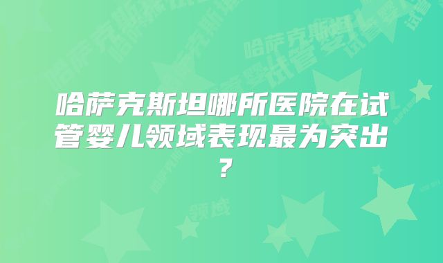 哈萨克斯坦哪所医院在试管婴儿领域表现最为突出？