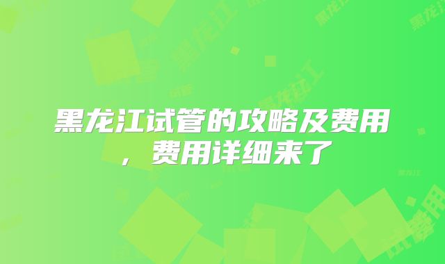 黑龙江试管的攻略及费用,费用详细来了