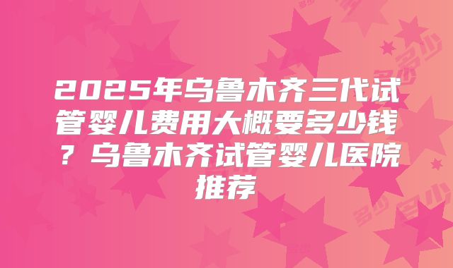 2025年乌鲁木齐三代试管婴儿费用大概要多少钱?乌鲁木齐试管婴儿医院推荐