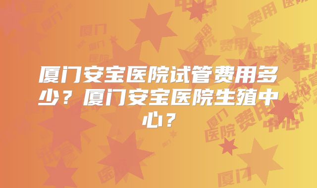 厦门安宝医院试管费用多少?厦门安宝医院生殖中心?