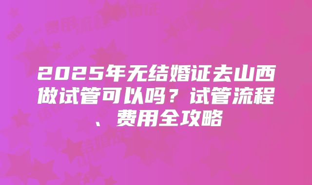 2025年无结婚证去山西做试管可以吗？试管流程、费用全攻略