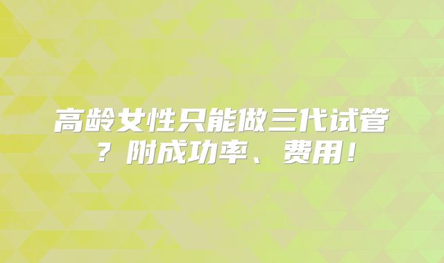 高龄女性只能做三代试管?附成功率、费用!