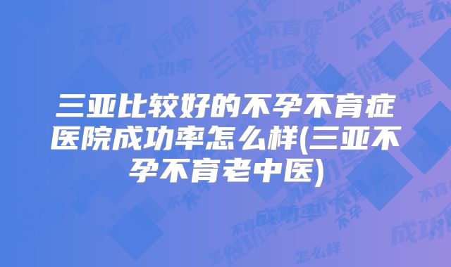 三亚比较好的不孕不育症医院成功率怎么样(三亚不孕不育老中医)