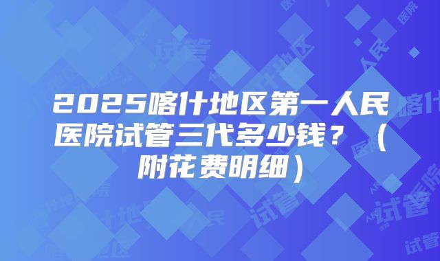 2025喀什地区第一人民医院试管三代多少钱?(附花费明细)