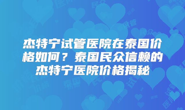 杰特宁试管医院在泰国价格如何？泰国民众信赖的杰特宁医院价格揭秘