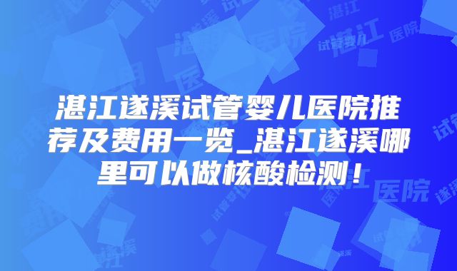 湛江遂溪试管婴儿医院推荐及费用一览_湛江遂溪哪里可以做核酸检测！