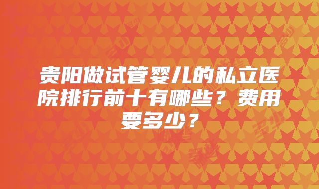贵阳做试管婴儿的私立医院排行前十有哪些？费用要多少？