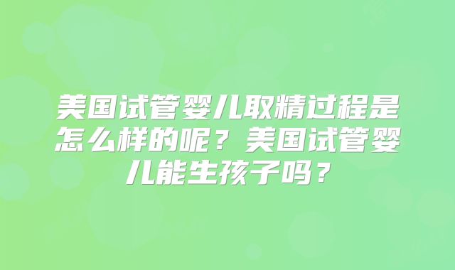 美国试管婴儿取精过程是怎么样的呢？美国试管婴儿能生孩子吗？