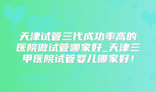 天津试管三代成功率高的医院做试管哪家好_天津三甲医院试管婴儿哪家好！