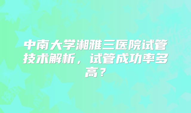 中南大学湘雅三医院试管技术解析,试管成功率多高?