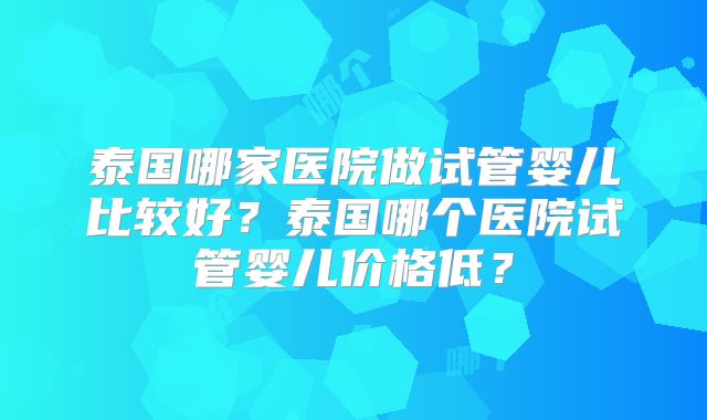 泰国哪家医院做试管婴儿比较好？泰国哪个医院试管婴儿价格低？