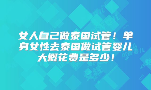 女人自己做泰国试管!单身女性去泰国做试管婴儿大概花费是多少!