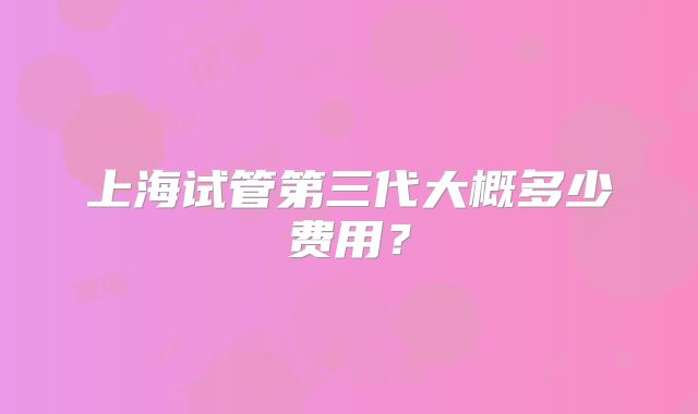 上海试管第三代大概多少费用？