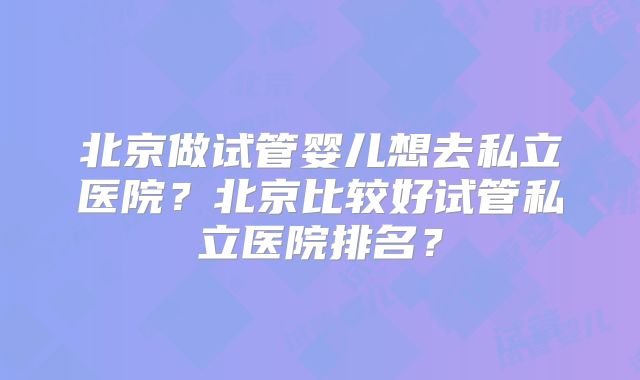 北京做试管婴儿想去私立医院？北京比较好试管私立医院排名？