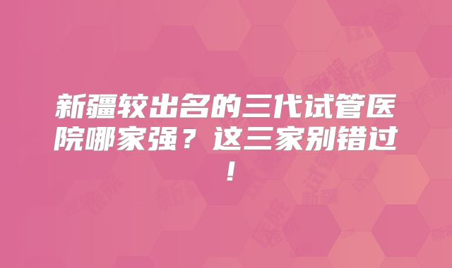 新疆较出名的三代试管医院哪家强？这三家别错过！