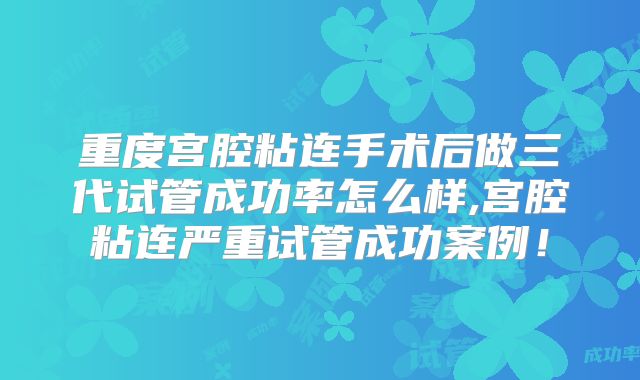 重度宫腔粘连手术后做三代试管成功率怎么样,宫腔粘连严重试管成功案例！