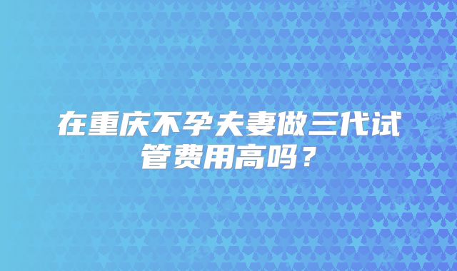 在重庆不孕夫妻做三代试管费用高吗?