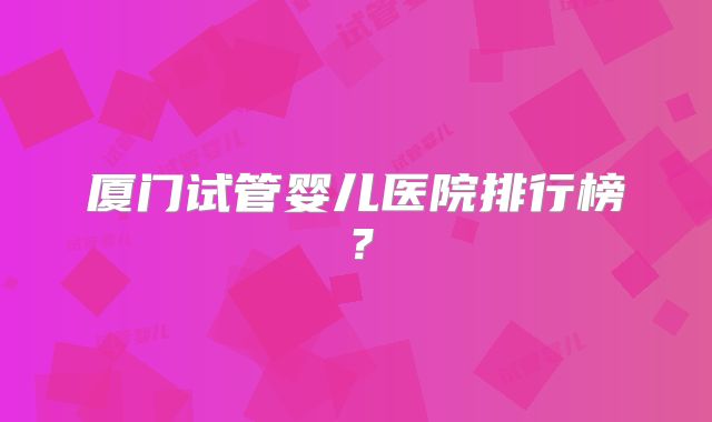 厦门试管婴儿医院排行榜？