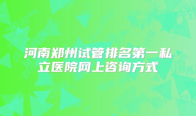 河南郑州试管排名第一私立医院网上咨询方式