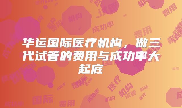 华运国际医疗机构,做三代试管的费用与成功率大起底