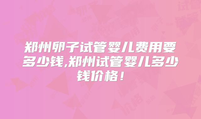 郑州卵子试管婴儿费用要多少钱,郑州试管婴儿多少钱价格!
