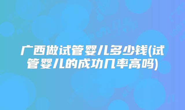 广西做试管婴儿多少钱(试管婴儿的成功几率高吗)