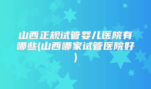 山西正规试管婴儿医院有哪些(山西哪家试管医院好)