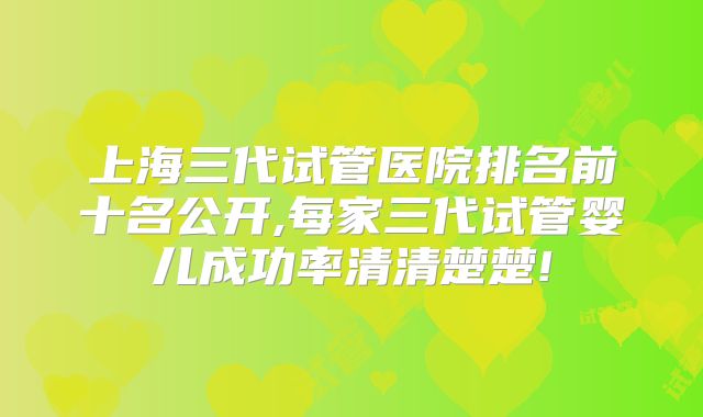 上海三代试管医院排名前十名公开,每家三代试管婴儿成功率清清楚楚!