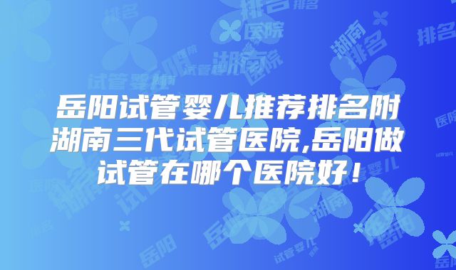 岳阳试管婴儿推荐排名附湖南三代试管医院,岳阳做试管在哪个医院好！
