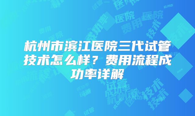 杭州市滨江医院三代试管技术怎么样？费用流程成功率详解