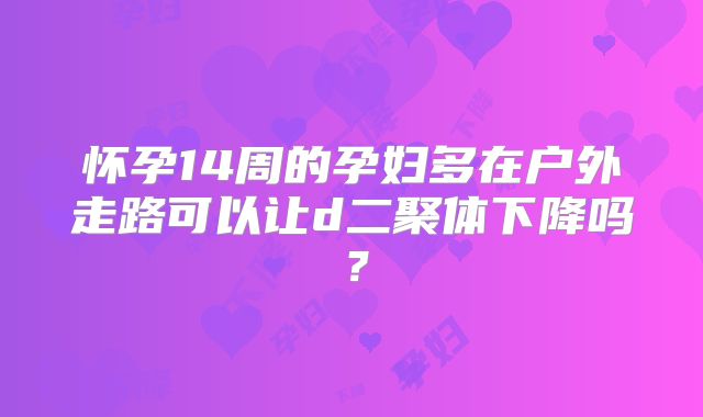 怀孕14周的孕妇多在户外走路可以让d二聚体下降吗？