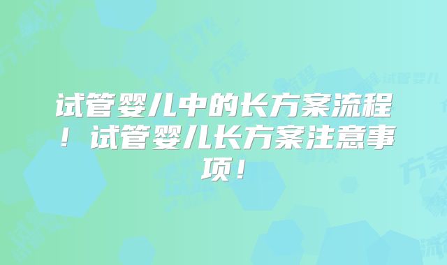 试管婴儿中的长方案流程!试管婴儿长方案注意事项!