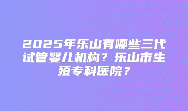 2025年乐山有哪些三代试管婴儿机构？乐山市生殖专科医院？