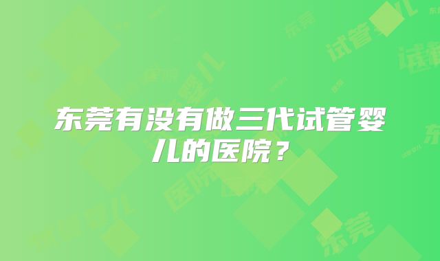 东莞有没有做三代试管婴儿的医院？