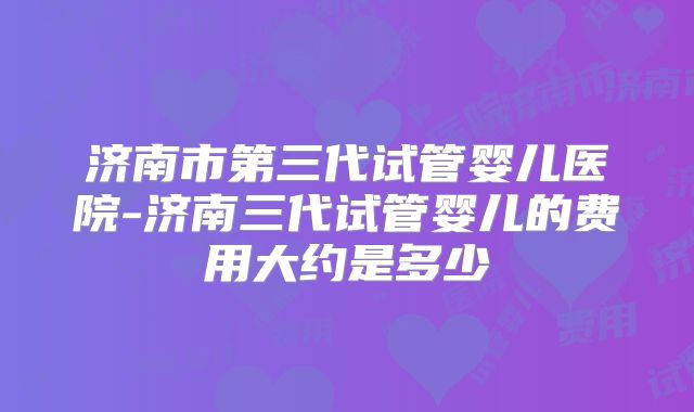 济南市第三代试管婴儿医院-济南三代试管婴儿的费用大约是多少