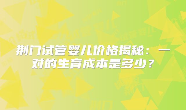 荆门试管婴儿价格揭秘：一对的生育成本是多少？