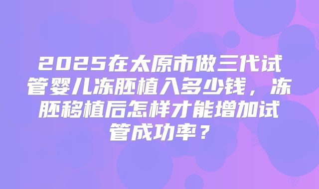 2025在太原市做三代试管婴儿冻胚植入多少钱，冻胚移植后怎样才能增加试管成功率？