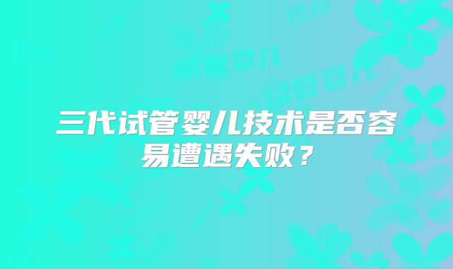 三代试管婴儿技术是否容易遭遇失败？