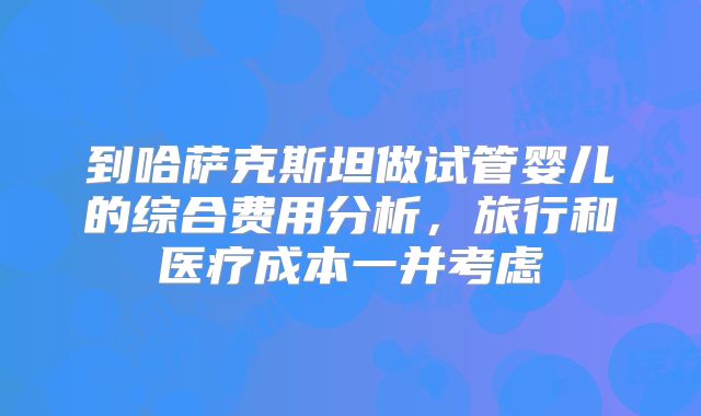 到哈萨克斯坦做试管婴儿的综合费用分析，旅行和医疗成本一并考虑