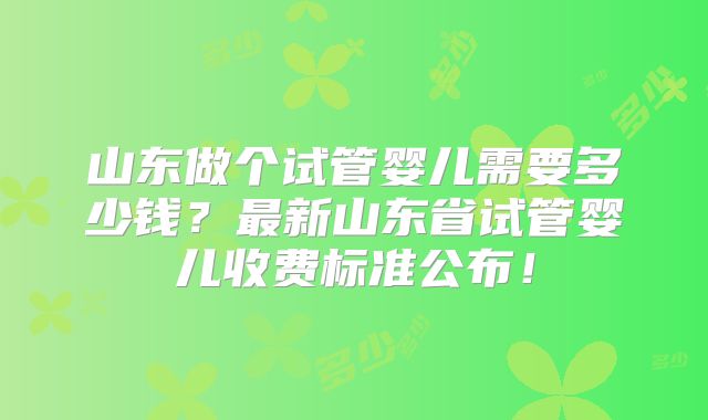 山东做个试管婴儿需要多少钱?最新山东省试管婴儿收费标准公布!