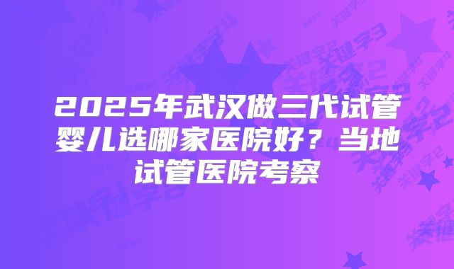 2025年武汉做三代试管婴儿选哪家医院好？当地试管医院考察