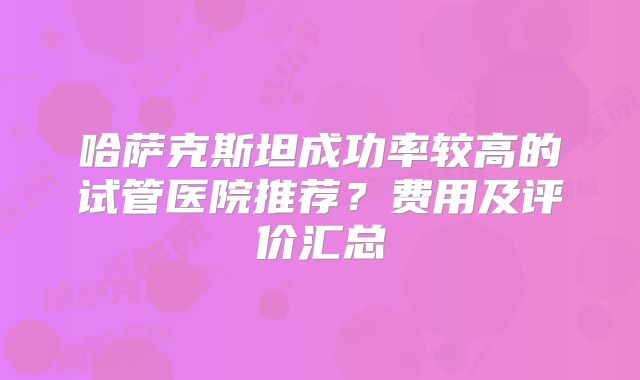 哈萨克斯坦成功率较高的试管医院推荐？费用及评价汇总