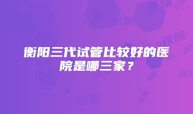 衡阳三代试管比较好的医院是哪三家?