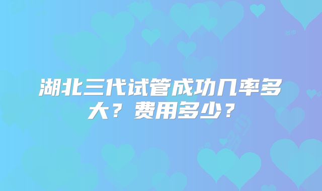 湖北三代试管成功几率多大?费用多少?